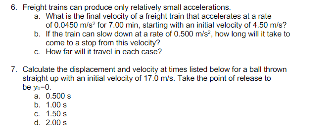 6. Freight trains can produce only relatively small accelerations.
a. What is the final velocity of a freight train that accelerates at a rate
of 0.0450 m/s? for 7.00 min, starting with an initial velocity of 4.50 m/s?
b. If the train can slow down at a rate of 0.500 m/s?, how long will it take to
come to a stop from this velocity?
c. How far will it travel in each case?
7. Calculate the displacement and velocity at times listed below for a ball thrown
straight up with an initial velocity of 17.0 m/s. Take the point of release to
be yo=0.
a. 0.500 s
b. 1.00 s
c. 1.50 s
d. 2.00 s
