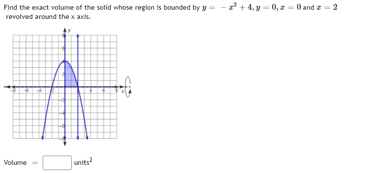 Find the exact volume of the solid whose region is bounded by y =
a? + 4, y = 0, x = 0 and x =
revolved around the x axis.
Volume
units?
2.
