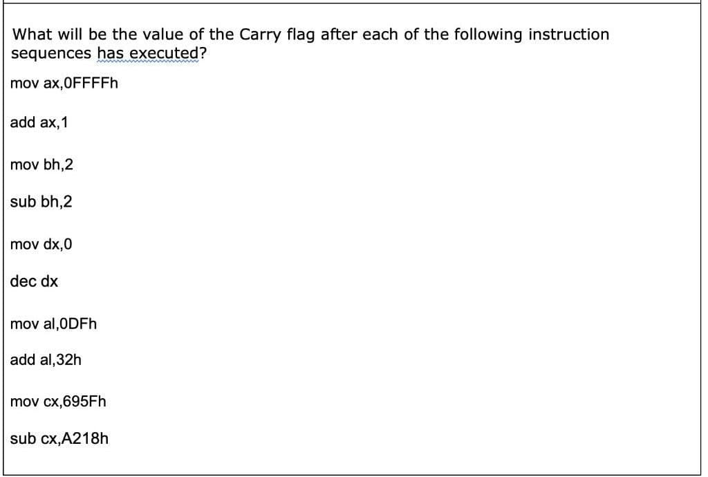 What will be the value of the Carry flag after each of the following instruction
sequences has executed?
mov ax,0FFFFH
add ax,1
mov bh,2
sub bh,2
mov dx,0
dec dx
mov al,0DFH
add al,32h
mov cx,695FH
sub cx,A218h
