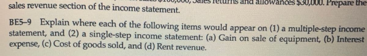 returns and allowances $30,000. Prepare the
sales revenue section of the income statement.
BE5-9 Explain where each of the following items would appear on (1) a multiple-step incorne
statement, and (2) a single-step income statement: (a) Gain on sale of equipment, (b) Interest
expense, (c) Cost of goods sold, and (d) Rent revenue.