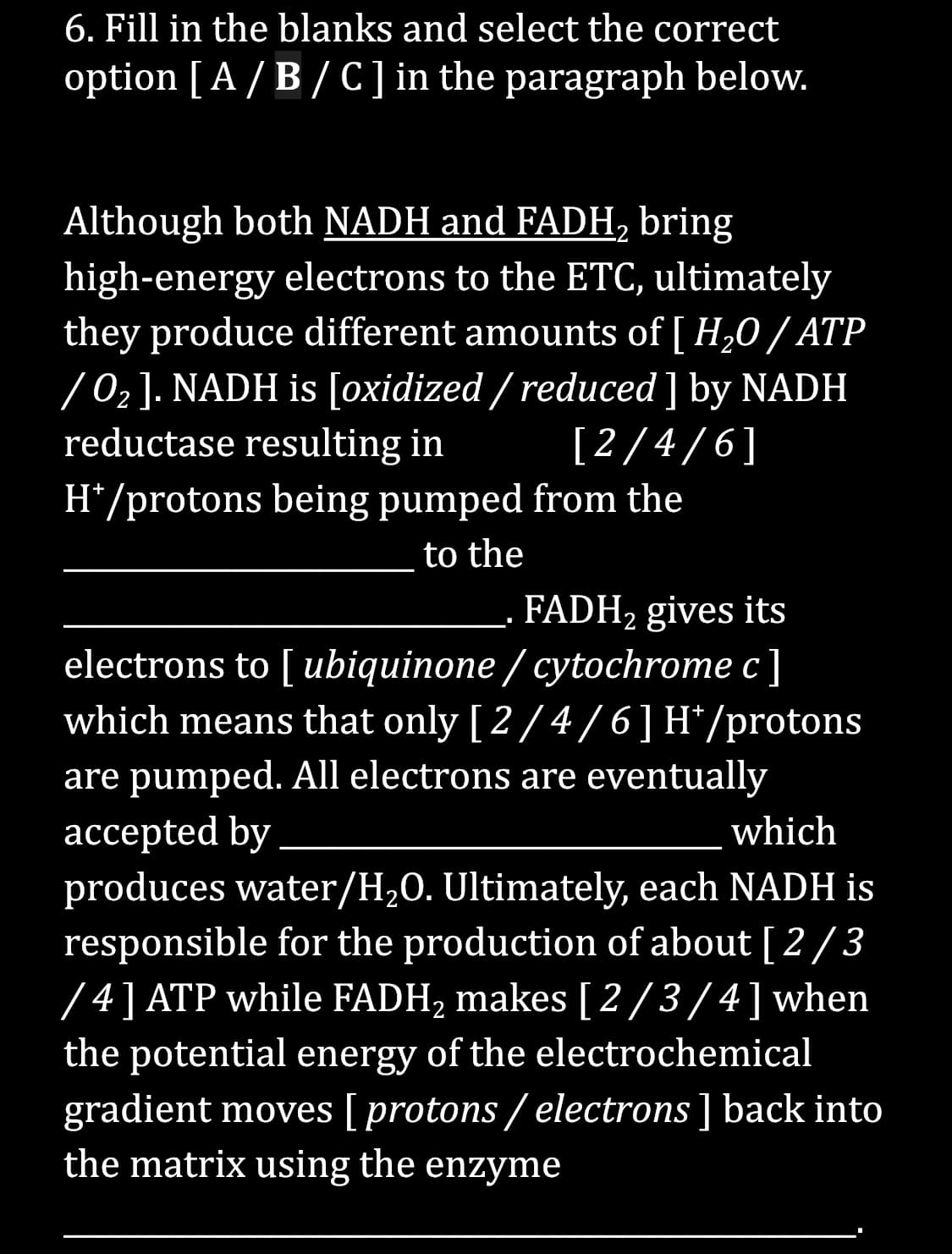 6. Fill in the blanks and select the correct
option [A/B/C] in the paragraph below.
Although both NADH and FADH₂ bring
high-energy electrons to the ETC, ultimately
they produce different amounts of [ H₂O / ATP
/0₂]. NADH is [oxidized / reduced] by NADH
reductase resulting in
2
H*/protons being pumped from the
to the
[2/4/6]
FADH₂ gives its
electrons to [ ubiquinone / cytochrome c]
which means that only [2/4/6] H*/protons
are pumped. All electrons are eventually
accepted by
which
produces water/H₂O. Ultimately, each NADH is
responsible for the production of about [2/3
/4] ATP while FADH₂ makes [2/3/4] when
the potential energy of the electrochemical
gradient moves [ protons/electrons ] back into
the matrix using the enzyme