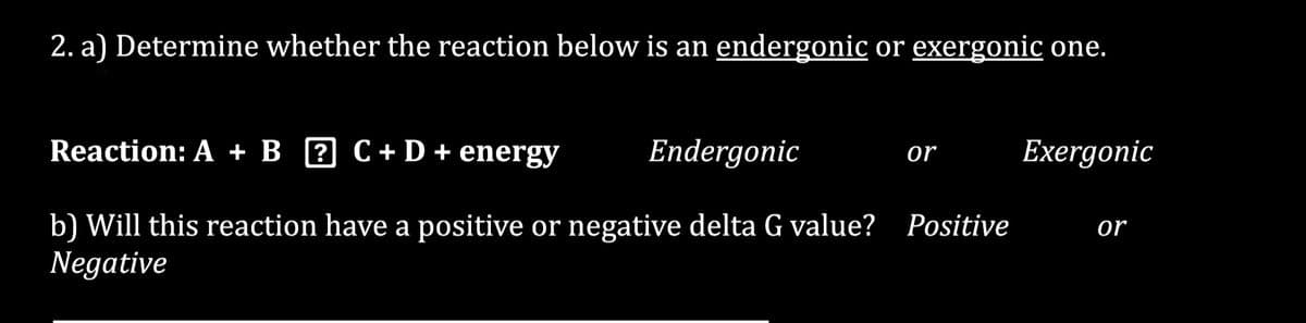 2. a) Determine whether the reaction below is an endergonic or exergonic one.
Reaction: A + B C + D + energy
?
Endergonic
Exergonic
b) Will this reaction have a positive or negative delta G value? Positive or
Negative
or