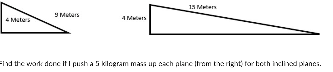 15 Meters
9 Meters
4 Meters
4 Meters
Find the work done if I push a 5 kilogram mass up each plane (from the right) for both inclined planes.
