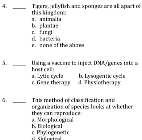 4.
Tigers, jellyfish and sponges are all apart of
this kingdom:
a. animalia
b. plantae
c. fungi
d. bacteria
e. none of the above
5.
Using a vaccine to inject DNA/genes into a
host cell:
a. Lytic cycle
c. Gene therapy d. Physiotherapy
b. Lysogentic cycle
6.
This method of classification and
organization of species looks at whether
they can reproduce:
a. Morphological
b. Biological
c. Phylogenetic
d. Skilogical
