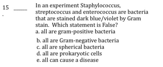 In an experiment Staphylococcus,
streptococcus and enterococcus are bacteria
that are stained dark blue/violet by Gram
stain. Which statement is False?
a. all are gram-positive bacteria
15
b. all are Gram-negative bacteria
c. all are spherical bacteria
d. all are prokaryotic cells
e. all can cause a disease
