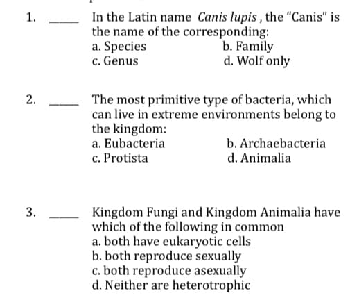 In the Latin name Canis lupis , the "Canis" is
the name of the corresponding:
a. Species
c. Genus
1.
b. Family
d. Wolf only
2.
The most primitive type of bacteria, which
can live in extreme environments belong to
the kingdom:
a. Eubacteria
c. Protista
b. Archaebacteria
d. Animalia
Kingdom Fungi and Kingdom Animalia have
which of the following in common
a. both have eukaryotic cells
b. both reproduce sexually
c. both reproduce asexually
d. Neither are heterotrophic
3.
