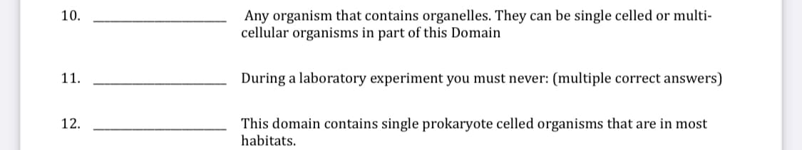 Any organism that contains organelles. They can be single celled or multi-
cellular organisms in part of this Domain
10.
11.
During a laboratory experiment you must never: (multiple correct answers)
12.
This domain contains single prokaryote celled organisms that are in most
habitats.

