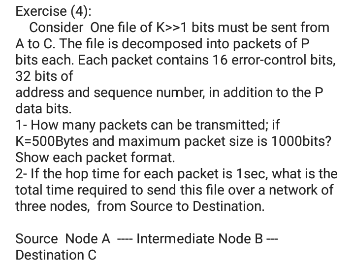 Exercise (4):
Consider One file of K>>1 bits must be sent from
A to C. The file is decomposed into packets of P
bits each. Each packet contains 16 error-control bits,
32 bits of
address and sequence number, in addition to the P
data bits.
1- How many packets can be transmitted; if
K=500Bytes and maximum packet size is 1000bits?
Show each packet format.
2- If the hop time for each packet is 1sec, what is the
total time required to send this file over a network of
three nodes, from Source to Destination.
Source Node A
- Intermediate Node B --
Destination C
