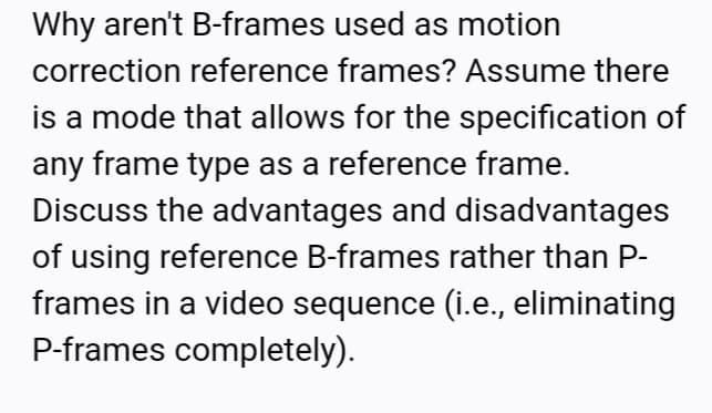 Why aren't B-frames used as motion
correction reference frames? Assume there
is a mode that allows for the specification of
any frame type as a reference frame.
Discuss the advantages and disadvantages
of using reference B-frames rather than P-
frames in a video sequence (i.e., eliminating
P-frames completely).
