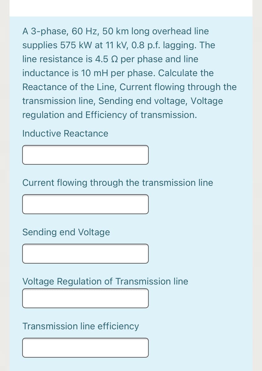 A 3-phase, 60 Hz, 50 km long overhead line
supplies 575 kW at 11 kV, 0.8 p.f. lagging. The
line resistance is 4.5 2 per phase and line
inductance is 10 mH per phase. Calculate the
Reactance of the Line, Current flowing through the
transmission line, Sending end voltage, Voltage
regulation and Efficiency of transmission.
Inductive Reactance
Current flowing through the transmission line
Sending end Voltage
Voltage Regulation of Transmission line
Transmission line efficiency
