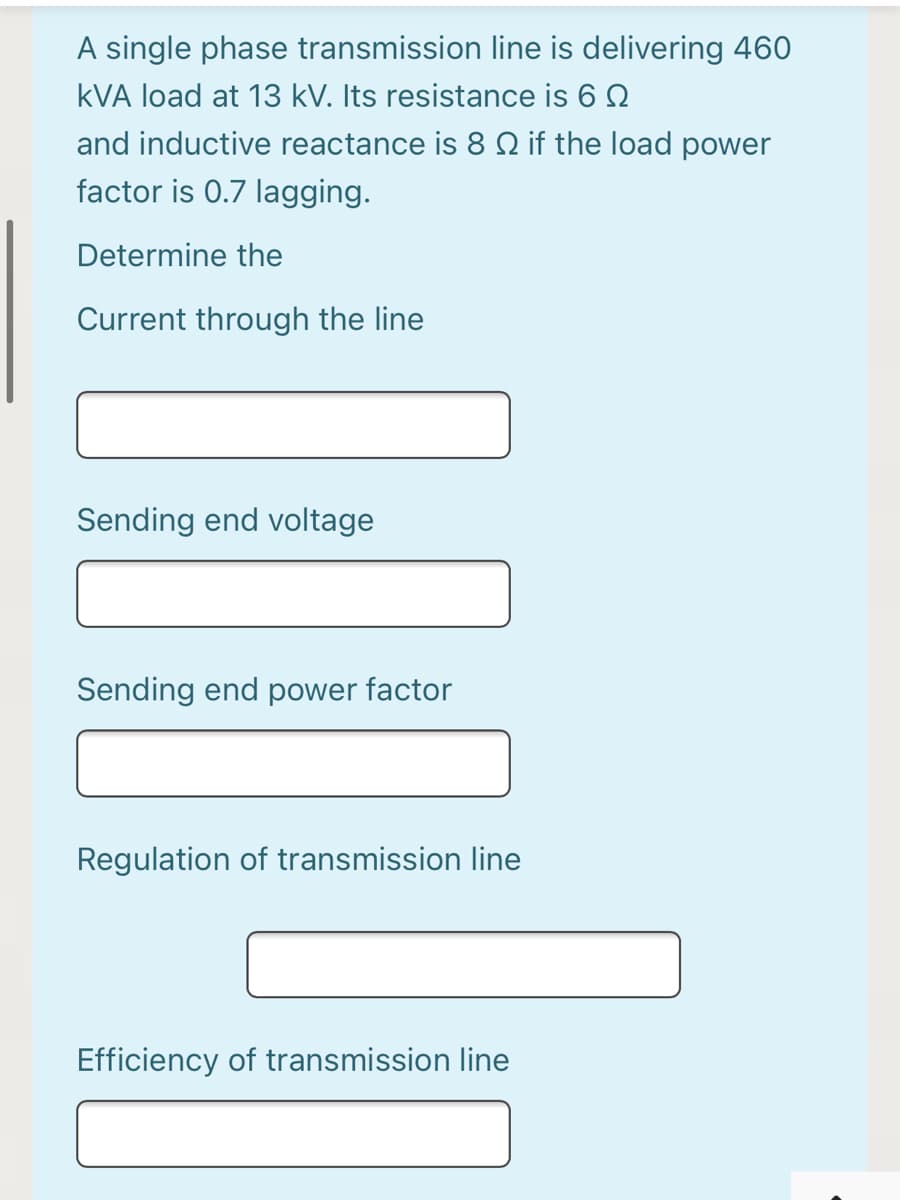 A single phase transmission line is delivering 460
kVA load at 13 kV. Its resistance is 6 2
and inductive reactance is 8 N if the load power
factor is 0.7 lagging.
Determine the
Current through the line
Sending end voltage
Sending end power factor
Regulation of transmission line
Efficiency of transmission line
