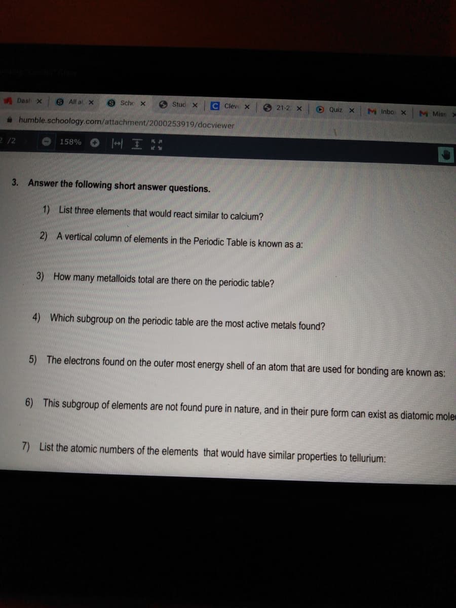 A Dash x
S All al x
S Scho x
A Stud x
Clev X
O 21-2. X
O Quiz x
M Inbo x
M Miss
* humble.schoology.com/attachment/2000253919/docviewer
2 /2
158% O IH
3. Answer the following short answer questions.
1) List three elements that would react similar to calcium?
2) A vertical column of elements in the Periodic Table is known as a:
3) How many metalloids total are there on the periodic table?
4) Which subgroup on the periodic table are the most active metals found?
5) The electrons found on the outer most energy shell of an atom that are used for bonding are known as:
6) This subgroup of elements are not found pure in nature, and in their pure form can exist as diatomic mole
7) List the atomic numbers of the elements that would have similar properties to tellurium:
