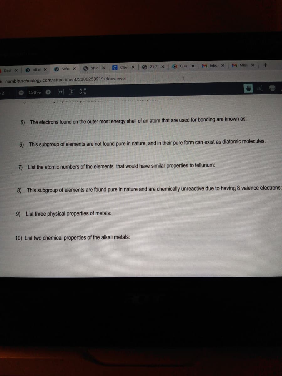 Dash x
All al x
S Scho x
6 Stud x
C Clev x
6 21-2 X
O Quiz X
M Inbo x
M Miss X
- humble.schoology.com/attachment/2000253919/docviewer
158%
ab
5) The electrons found on the outer most energy shell of an atom that are used for bonding are known as:
6) This subgroup of elements are not found pure in nature, and in their pure form can exist as diatomic molecules:
7) List the atomic numbers of the elements that would have similar properties to tellurium:
8) This subgroup of elements are found pure in nature and are chemically unreactive due to having 8 valence electrons:
9) List three physical properties of metals:
10) List two chemical properties of the alkali metals:
