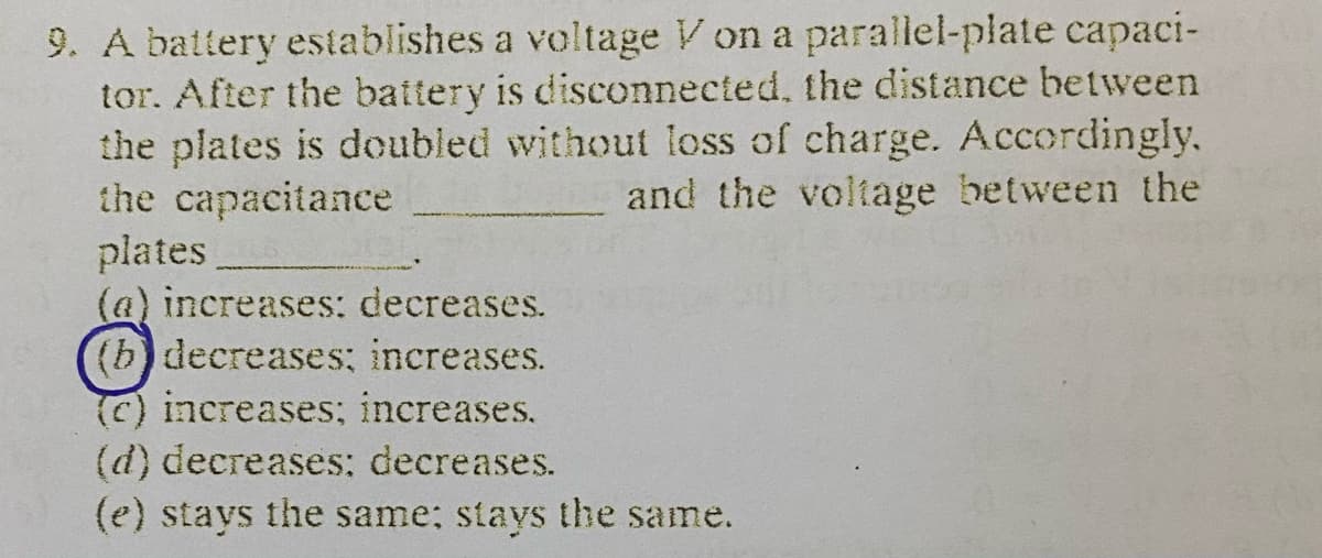 9. A battery establishes a voltage V on a parallel-plate capaci-
tor. After the battery is disconnected, the distance between
the plates is doubled without loss of charge. Accordingly.
the capacitance
plates
(a) increases: decreases.
(b) decreases: increases.
(C) increases; increases.
(d) decreases: decreases.
(e) stays the same; stays the same.
and the voltage between the
