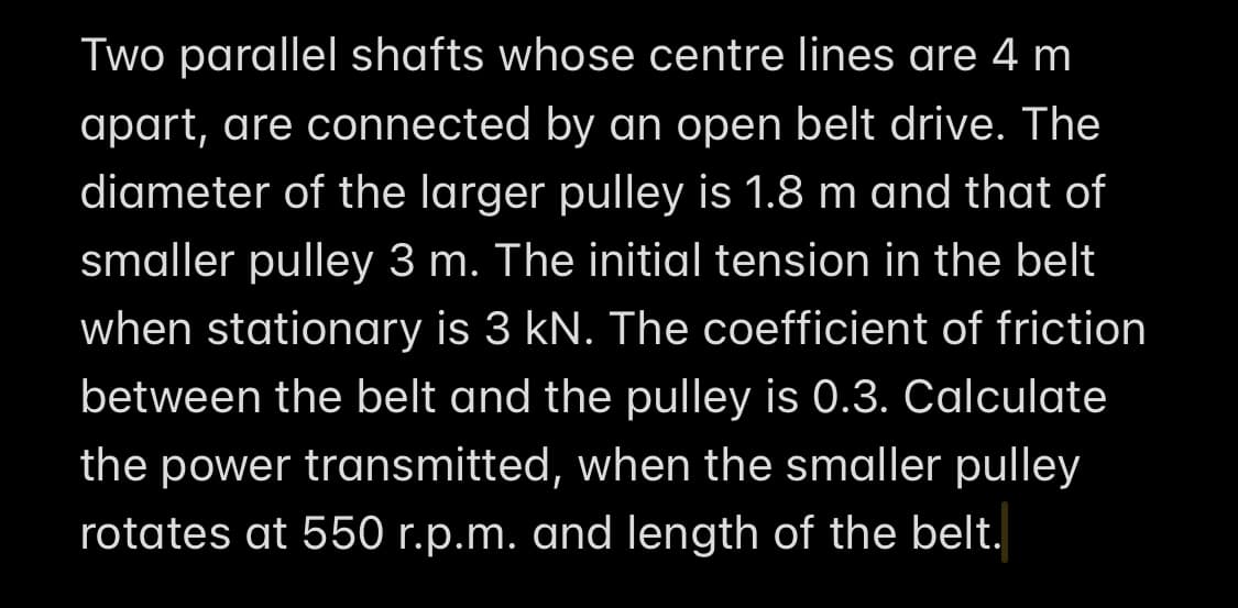 Two parallel shafts whose centre lines are 4 m
apart, are connected by an open belt drive. The
diameter of the larger pulley is 1.8 m and that of
smaller pulley 3 m. The initial tension in the belt
when stationary is 3 kN. The coefficient of friction
between the belt and the pulley is 0.3. Calculate
the power transmitted, when the smaller pulley
rotates at 550 r.p.m. and length of the belt.
