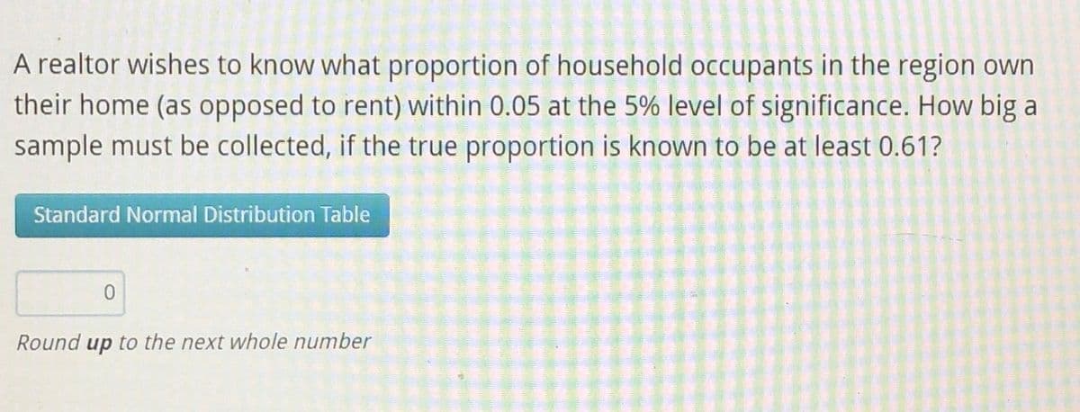 A realtor wishes to know what proportion of household occupants in the region own
their home (as opposed to rent) within 0.05 at the 5% level of significance. How big a
sample must be collected, if the true proportion is known to be at least 0.61?
Standard Normal Distribution Table
0
Round up to the next whole number