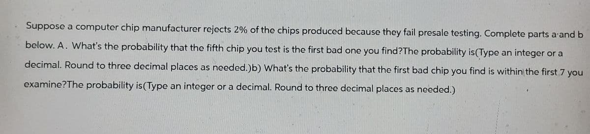 Suppose a computer chip manufacturer rejects 2% of the chips produced because they fail presale testing. Complete parts a and b
below. A. What's the probability that the fifth chip you test is the first bad one you find?The probability is (Type an integer or a
decimal. Round to three decimal places as needed.)b) What's the probability that the first bad chip you find is within the first 7 you
examine?The probability is (Type an integer or a decimal. Round to three decimal places as needed.)
