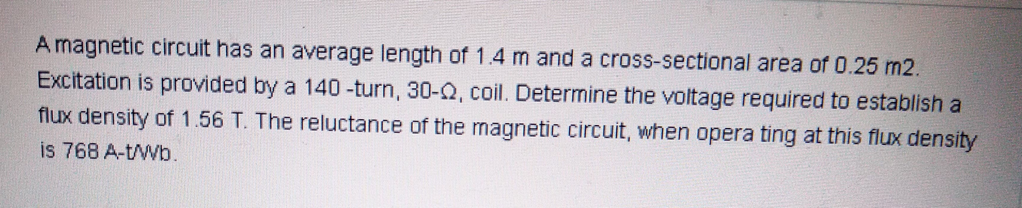 Amagnetic circuit has an average length of 1.4 m and a cross-sectional area of 0.25 m2.
Excitation is provided by a 140 -turn, 30-Q, coil. Determine the voltage required to establish a
flux density of 1.56 T. The reluctance of the magnetic circuit, when opera ting at this flux density
is 768 A-t/Wb.

