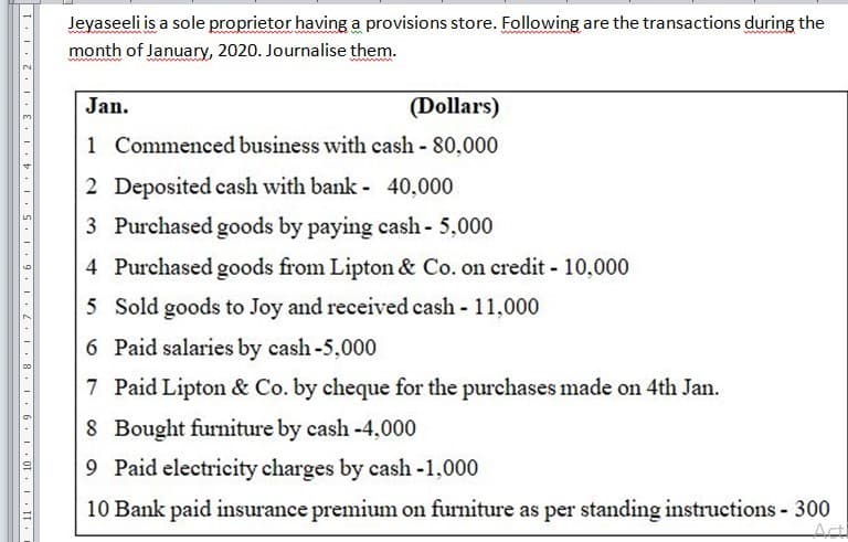 Jeyaseeli is a sole proprietor having a provisions store. Following are the transactions during the
www.
month of January, 2020. Journalise them.
Jan.
(Dollars)
1 Commenced business with cash - 80,000
2 Deposited cash with bank - 40,000
3 Purchased goods by paying cash- 5,000
4 Purchased goods from Lipton & Co. on credit - 10,000
5 Sold goods to Joy and received cash - 11,000
6 Paid salaries by cash-5,000
7 Paid Lipton & Co. by cheque for the purchases made on 4th Jan.
8 Bought furniture by cash -4,000
9 Paid electricity charges by cash -1,000
10 Bank paid insurance premium on furniture as per standing instructions 300
Acti
11: 10
I.I. Z.I. E I. .I.S.I. 9 .I. .I. 8 I. 6. I
