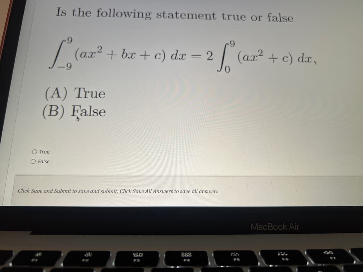 Is the following statement true or false
L₁ (ar ² + bx + c) dx = 2 [² (ar² + c) dx,
(A) True
(B) False
O True
O False
Click Save and Submit to save and submit. Click Save All Answers to save all answers.
F2
80
F3
888
F4
MacBook Air
1