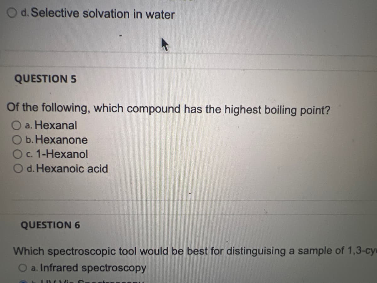 O d. Selective solvation in water
QUESTION 5
Of the following, which compound has the highest boiling point?
a. Hexanal
O b. Hexanone
O c. 1-Hexanol
O d.Hexanoic acid
QUESTION 6
Which spectroscopic tool would be best for distinguising a sample of 1,3-cy
O a. Infrared spectroscopy
LIYANG