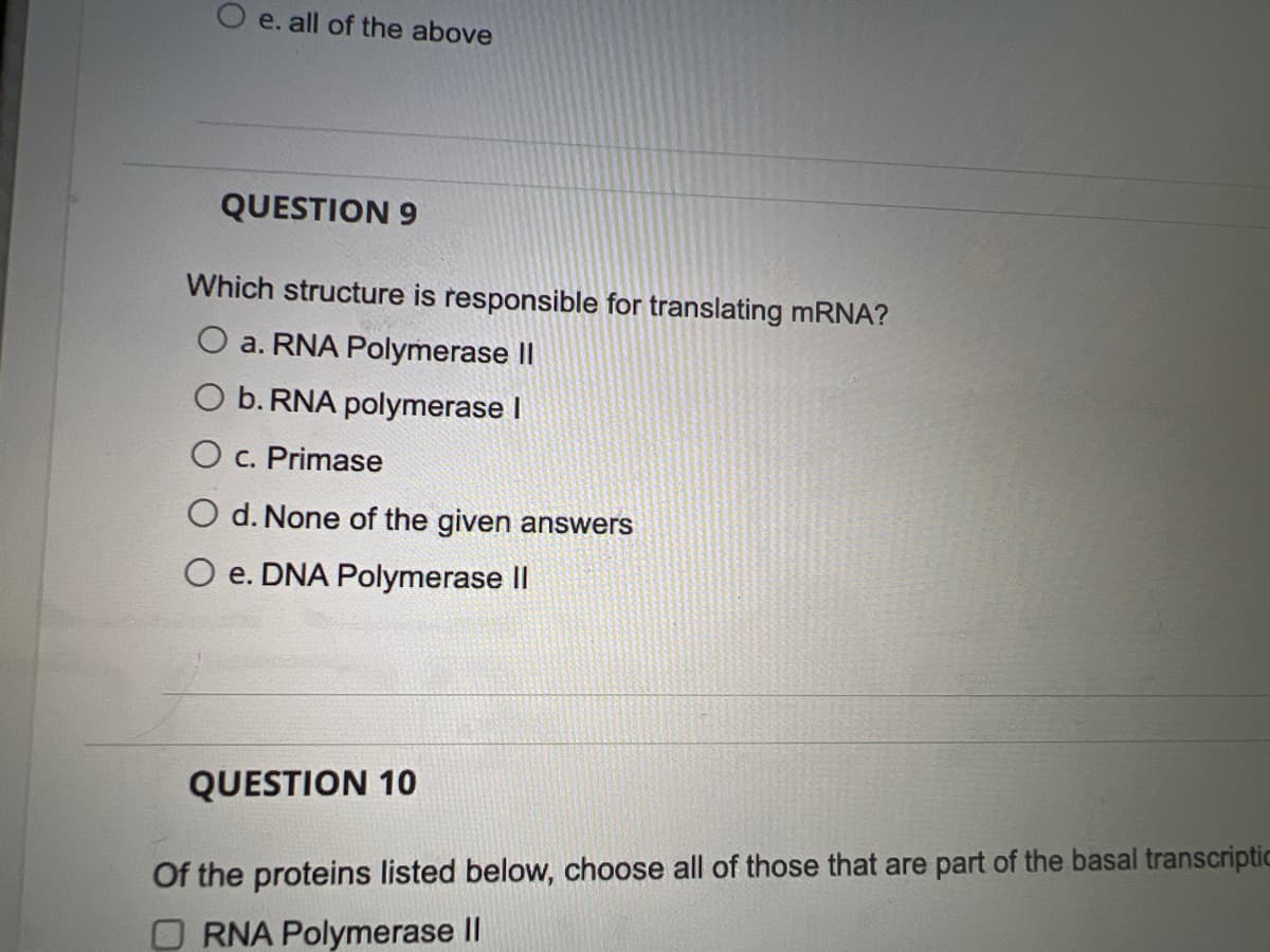 O e. all of the above
QUESTION 9
Which structure is responsible for translating MRNA?
a. RNA Polymerase I
O b. RNA polymerase I
O c. Primase
d. None of the given answers
O e. DNA Polymerase II
QUESTION 10
Of the proteins listed below, choose all of those that are part of the basal transcriptic
O RNA Polymerase II
