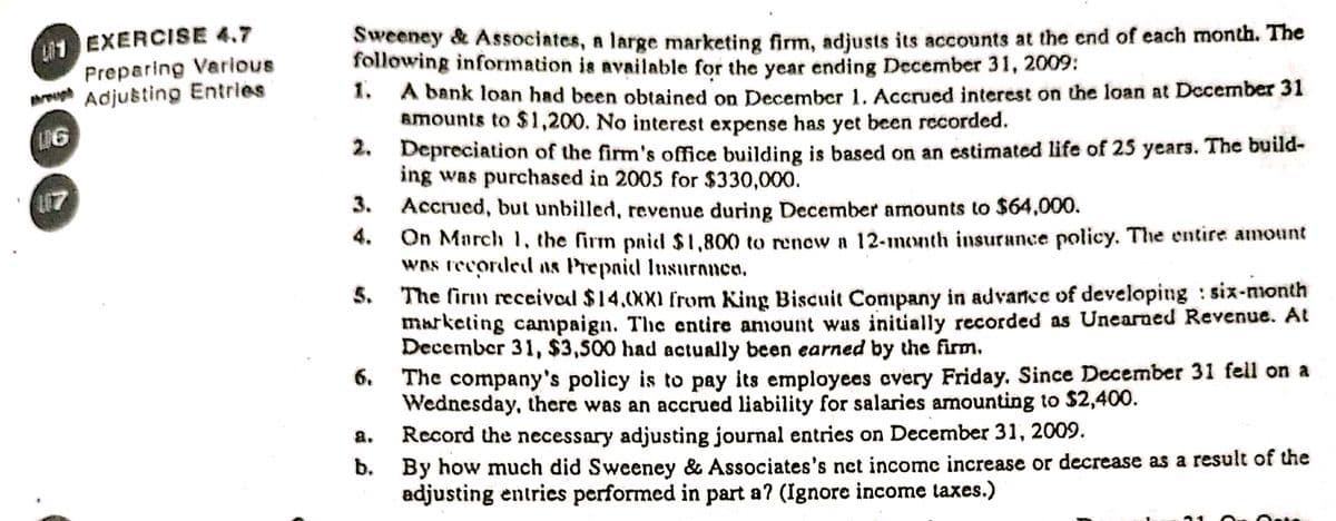 1 EXERCISE 4.7
Preparing Various
rough Adjusting Entries
Sweeney & Associates, a large marketing firm, adjusts its accounts at the end of each month. The
following information is available for the year ending December 31, 2009:
1. A bank loan had been obtained on December 1. Accrued interest on the loan at December 31
amounts to $1,200. No interest expense has yet been recorded.
2. Depreciation of the firm's office building is based on an estimated life of 25 years. The build-
ing was purchased in 2005 for $330,000.
Accrued, but unbilled, revenue during December amounts to $64,000.
On March 1, the firm paid $ 1,800 to renew a 12-month insurance policy. The entire amount
wns recorded as Prepaid Insuranco.
The firm receival $14,(XXI from King Biscuit Company in advarce of developing : six-month
marketing campaign. The entire anount was initially recorded as Unearned Revenue. At
December 31, $3,500 had actually been earned by the firm.
The company's policy is to pay its employces overy Friday. Since December 31 fell on a
Wednesday, there was an accrued liability for salaries amounting to $2,400.
Record the necessary adjusting journal entries on December 31, 2009.
b. By how much did Sweeney & Associates's net income increase or decrease as a result of the
adjusting entrics performed in part a? (Ignore income taxes.)
L17
3.
4.
6.
a.
