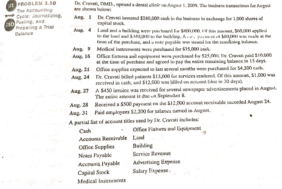 PROBLEM 3.58
The Accounting
areuga Cycle: Journalizing,
Dr. Cravati, 1DMD., opened a dental clinie on August 1, 2009. The business transactions for August
are shown below:
Ang. 1
Dr. Cravati invested $280,000 cash in the business in exchange for 1,000 shares of
capital stock.
Iand and a building were pnrchased for $400.00000this amont, $60,000 applied
to the land and $340,000 to the builling. Aur. pasuut ol $80,000 was made at the
time of the purchase, and a note payable was issued lor the remaining balance.
Posting, and
10
Proparing a Trial
Aug. 4
Balance
Aug. 9
Medical instruments were purchased for $75,000 cash.
Office fixtures and equipment were purchased for $25,000). Dr. Cravati paid $10,000
at the time of purchase and agreed to pay the entire remaining balance in 15 days.
Aug. 16
Aug. 21
Office supplics cxpected to last several months were purchased for $4,200 cash.
Dr. Cravati billed patients $13,00X9 for services rendered. Of this amount, $1,000 was
received in cash, and $12,000 was billed on account (due in 30 days).
Aug. 24
A $450 invoice was reccived for several newspaper advertisements placcd in August.
The entire amount is due on September 8.
Aug. 27
Aug. 28
Aug. 31
Received a $500 paynent on the $12,0X0 account reccivable recorded August 24.
Paid employees $2,200 for salaries earned in August.
A partial list of account titles used by Dr. Cravati includes:
Cash
Office l'ixtures and Equipment
Accounts Receivable Land
Office Supplics
Building
Notes Payable
Scrvice Revenue
Accounts Payable
Advertising Expense
Capital Stock
Salary Expense.
Medical Instruments
