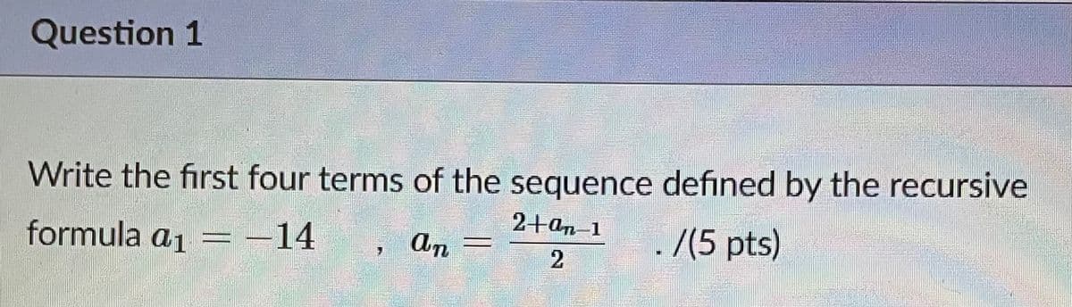 Question 1
Write the first four terms of the sequence defined by the recursive
formula a1
–14
An =
2+an-1
7(5 pts)
