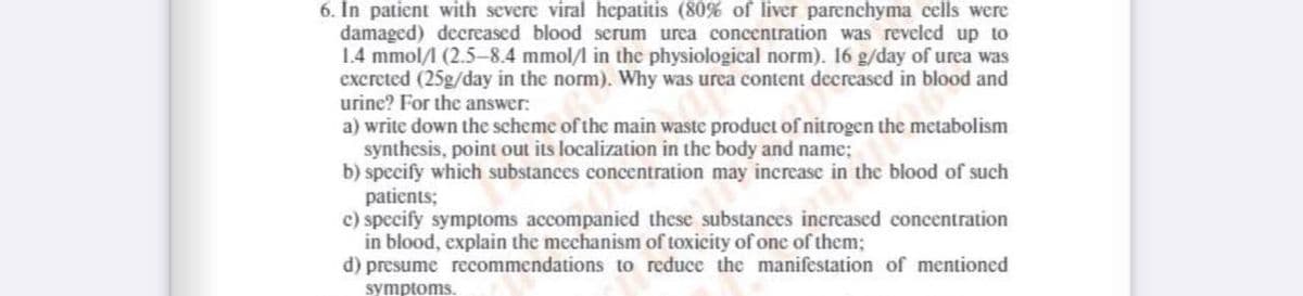 6. In patient with severe viral hepatitis (80% of liver parenchyma cells were
damaged) decreased blood serum urea concentration was reveled up to
1.4 mmol/ (2.5–-8.4 mmol/l in the physiological norm). 16 g/day of urea was
excreted (25g/day in the norm). Why was urea content decreased in blood and
urine? For the answer:
a) write down the scheme of the main waste product of nitrogen the metabolism
synthesis, point out its localization in the body and name;
b) speeify which substances concentration may increase in the blood of such
patients;
c) specify symptoms accompanied these substances increased concentration
in blood, explain the mechanism of toxicity of one of them;
d) presume recommendations to reduce the manifestation of mentioned
symptoms.

