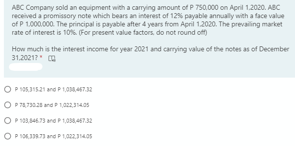 ABC Company sold an equipment with a carrying amount of P 750,000 on April 1,2020. ABC
received a promissory note which bears an interest of 12% payable annually with a face value
of P 1,000,000. The principal is payable after 4 years from April 1,2020. The prevailing market
rate of interest is 10%. (For present value factors, do not round off)
How much is the interest income for year 2021 and carrying value of the notes as of December
31,2021? * G
O P 105,315.21 and P 1,038,467.32
O P 78,730.28 and P 1,022,314.05
O P 103,846.73 and P 1,038,467.32
O P 106,339.73 and P 1,022,314.05
