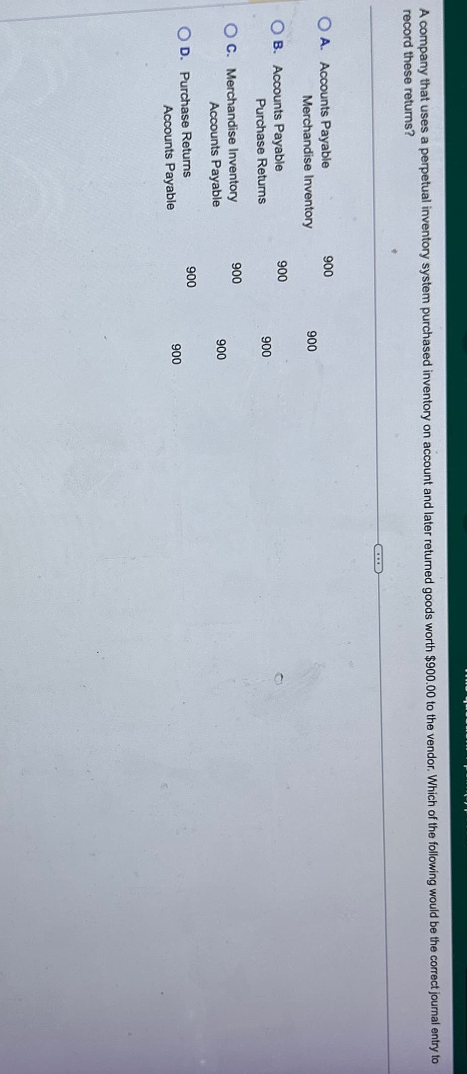 A company that uses a perpetual inventory system purchased inventory on account and later returned goods worth $900.00 to the vendor. Which of the following would be the correct journal entry to
record these returns?
OA. Accounts Payable
900
Merchandise Inventory
900
OB. Accounts Payable
900
Purchase Returns
900
OC. Merchandise Inventory
900
Accounts Payable
900
OD. Purchase Returns
900
Accounts Payable
900