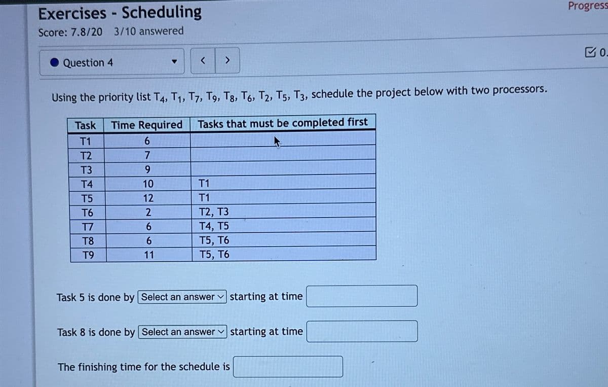 Exercises - Scheduling
Score: 7.8/20 3/10 answered
Question 4
<
>
Using the priority list T4, T1, T7, T9, T8, T6, T2, T5, T3, schedule the project below with two processors.
Task Time Required
Tasks that must be completed first
T1
6
T2
7
T3
9
T4
10
T1
T5
12
T1
T6
2
T2, T3
T7
6
T4, T5
T8
6
T5, T6
T9
11
T5, T6
Task 5 is done by Select an answer
starting at time
Task 8 is done by Select an answer
starting at time
The finishing time for the schedule is
Progress
0.