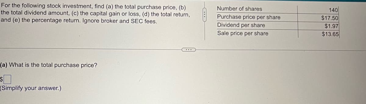 For the following stock investment, find (a) the total purchase price, (b)
the total dividend amount, (c) the capital gain or loss, (d) the total return,
and (e) the percentage return. Ignore broker and SEC fees.
(a) What is the total purchase price?
$
(Simplify your answer.)
...
Number of shares
Purchase price per share
Dividend per share
Sale price per share
140
$17.50
$1.97
$13.65