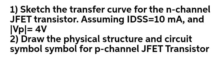 1) Sketch the transfer curve for the n-channel
JFET transistor. Assuming IDSS=10 mA, and
ĮVpl= 4V
2) Draw the physical structure and circuit
symbol symbol for p-channel JFET Transistor

