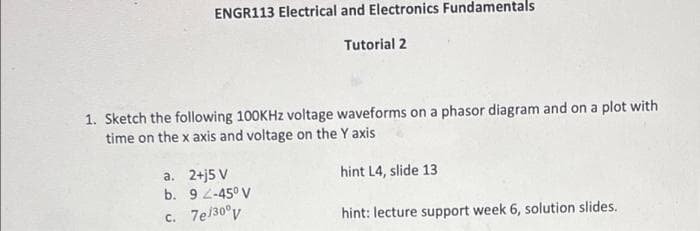 ENGR113 Electrical and Electronics Fundamentals
Tutorial 2
1. Sketch the following 100KHZ voltage waveforms on a phasor diagram and on a plot with
time on the x axis and voltage on the Y axis
a. 2+j5 V
b. 9 2-45° V
c. 7e/30°v
hint L4, slide 13
hint: lecture support week 6, solution slides.

