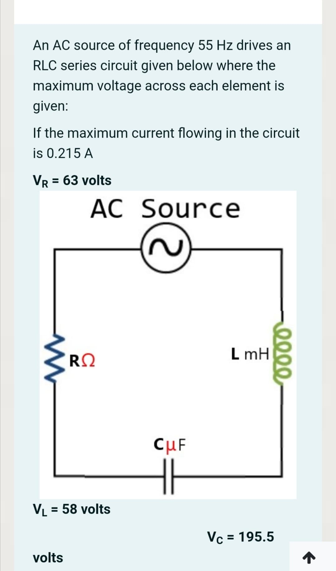 An AC source of frequency 55 Hz drives an
RLC series circuit given below where the
maximum voltage across each element is
given:
If the maximum current flowing in the circuit
is 0.215 A
Vr = 63 volts
AC Source
RQ
L mH
CuF
VL = 58 volts
%3D
Vc = 195.5
%3D
volts
0000
