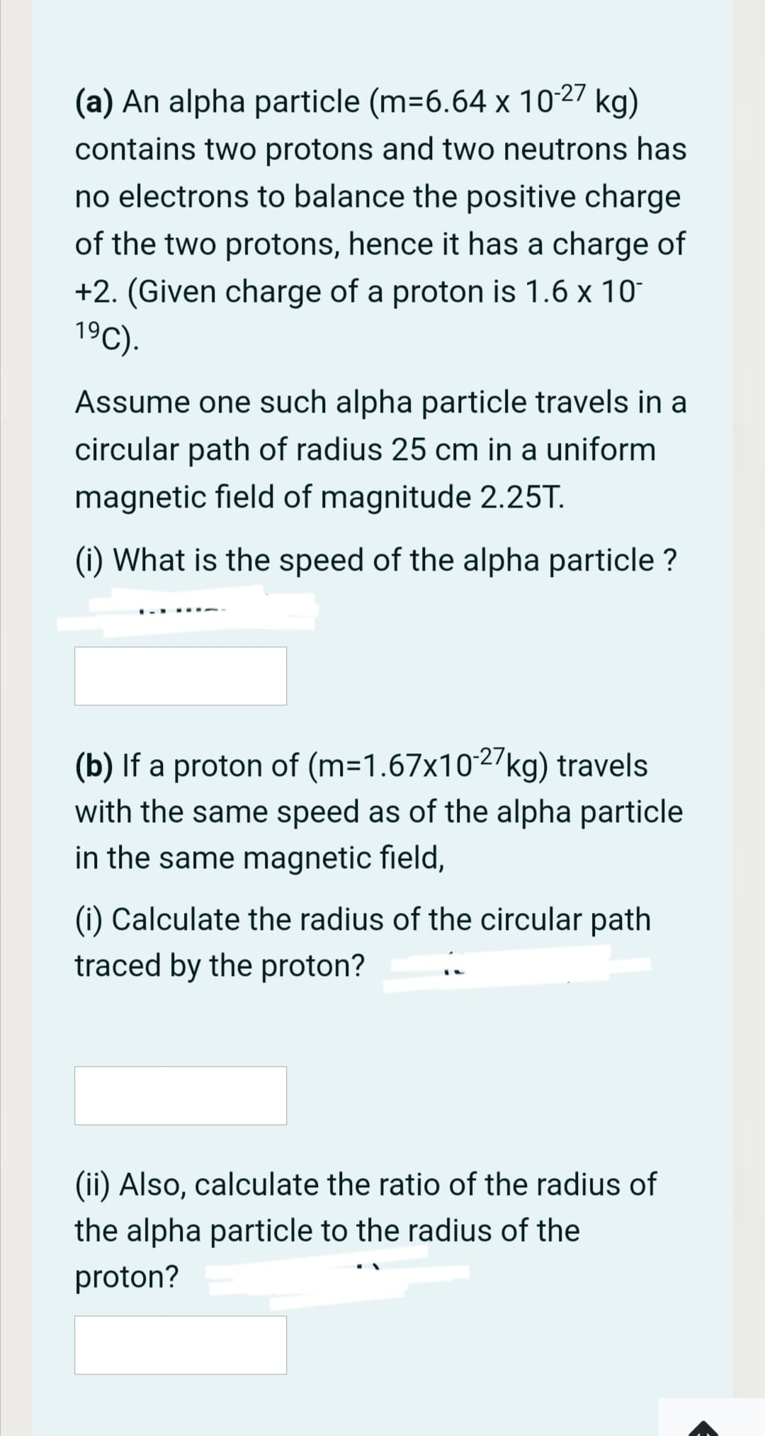 (a) An alpha particle (m=6.64 x 1027 kg)
contains two protons and two neutrons has
no electrons to balance the positive charge
of the two protons, hence it has a charge of
+2. (Given charge of a proton is 1.6 x 10°
19C).
Assume one such alpha particle travels in a
circular path of radius 25 cm in a uniform
magnetic field of magnitude 2.25T.
(i) What is the speed of the alpha particle ?
(b) If a proton of (m=1.67x1027kg) travels
with the same speed as of the alpha particle
in the same magnetic field,
(i) Calculate the radius of the circular path
traced by the proton?
(ii) Also, calculate the ratio of the radius of
the alpha particle to the radius of the
proton?

