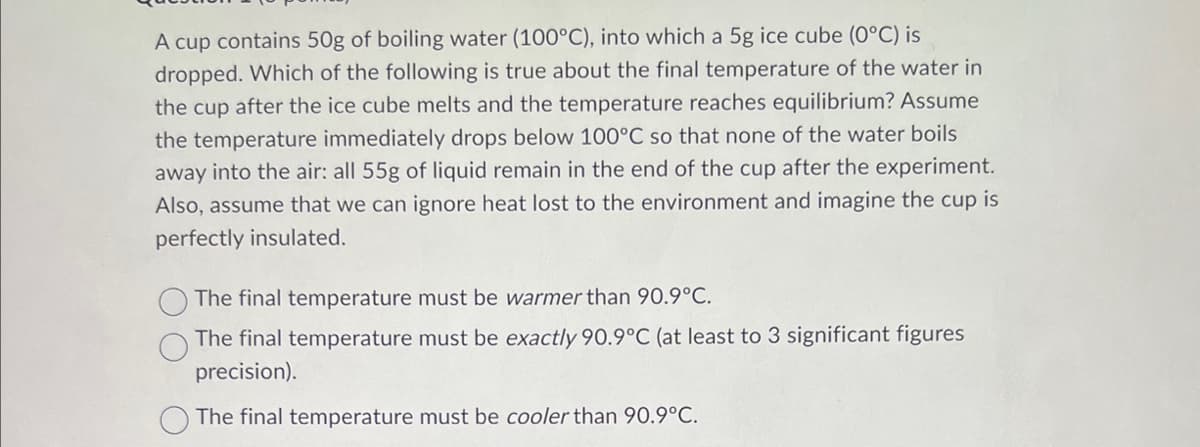 A cup contains 50g of boiling water (100°C), into which a 5g ice cube (0°C) is
dropped. Which of the following is true about the final temperature of the water in
the cup after the ice cube melts and the temperature reaches equilibrium? Assume
the temperature immediately drops below 100°C so that none of the water boils
away into the air: all 55g of liquid remain in the end of the cup after the experiment.
Also, assume that we can ignore heat lost to the environment and imagine the cup is
perfectly insulated.
The final temperature must be warmer than 90.9°C.
The final temperature must be exactly 90.9°C (at least to 3 significant figures
precision).
The final temperature must be cooler than 90.9°C.