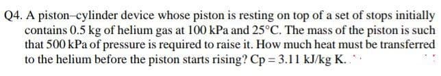 Q4. A piston-cylinder device whose piston is resting on top of a set of stops initially
contains 0.5 kg of helium gas at 100 kPa and 25°C. The mass of the piston is such
that 500 kPa of pressure is required to raise it. How much heat must be transferred
to the helium before the piston starts rising? Cp = 3.11 kJ/kg K..**