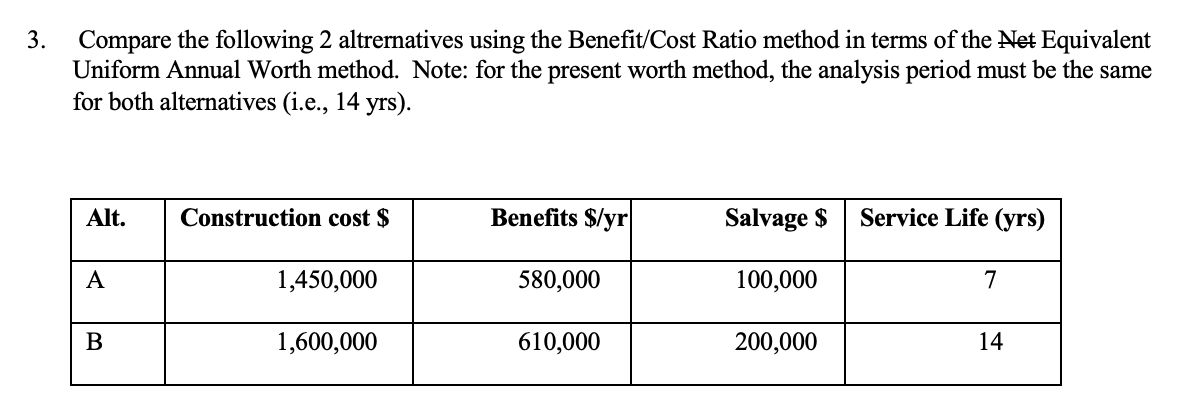 3.
Compare the following 2 altrernatives using the Benefit/Cost Ratio method in terms of the Net Equivalent
Uniform Annual Worth method. Note: for the present worth method, the analysis period must be the same
for both alternatives (i.e., 14 yrs).
Alt.
A
B
Construction cost $
1,450,000
1,600,000
Benefits $/yr
580,000
610,000
Salvage $
100,000
200,000
Service Life (yrs)
7
14
