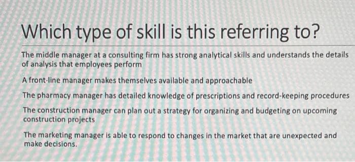 Which type of skill is this referring to?
The middle manager at a consulting firm has strong analytical skills and understands the details
of analysis that employees perform
A front-line manager makes themselves available and approachable
The pharmacy manager has detailed knowledge of prescriptions and record-keeping procedures
The construction manager can plan out a strategy for organizing and budgeting on upcoming
construction projects
The marketing manager is able to respond to changes in the market that are unexpected and
make decisions.
P