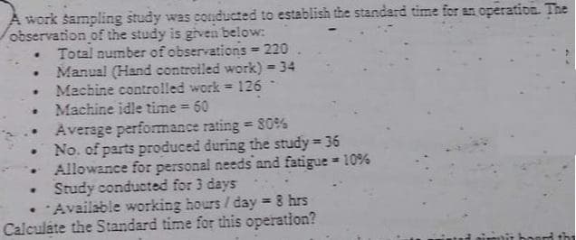A work sampling study was conducted to establish the standard time for an operation The
observation of the study is givein below:
• Total number of observations 220 .
Manual (Hand controiled work) = 34
%3D
Machine controlled work = 126
Machine idle time = 60
Average performance rating 80%
No. of parts produced during the study 36
Allowance for personal needs and fatigue 10%
Study conducted for 3 days
Availsble working hours / day 8 hrs
Calculáte the Standard time for this operation?
%3D
