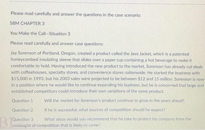 Please read carefully and answer the questions in the case scenario:
SBM CHAPTER 3
You Make the Call-Situation 3
Please read carefully and answer case questions:
Jay Sorenson of Portland, Oregon, created a product called the Java Jacket, which is a patented
honeycombed insulating sleeve that slides over a paper cup containing a hot beverage to make it
comfortable to hold. Having introduced the new product to the market, Sorenson has already cut deals
with coffeehouses, specialty stores, and convenience stores nationwide. He started the business with
$15,000 in 1993, but his 2003 sales were projected to be between $12 and 15 million. Sorenson is now
in a position where he would like to continue expanding his business, but he is concerned that large and
established competitors could introduce their own variations of the same product.
Question 1
Will the market for Sorenson's product continue to grow in the years ahead?
Question 2
If he is successful, what sources of competition should he expect?
What steps would you recommend that he take to protect his company from the
Question 3
onslaught of competition that is likely to come?
