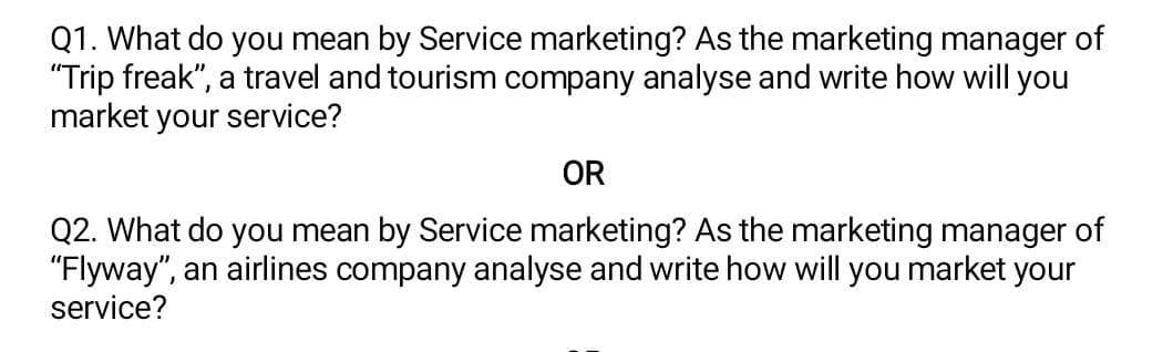 Q1. What do you mean by Service marketing? As the marketing manager of
"Trip freak", a travel and tourism company analyse and write how will you
market your service?
OR
Q2. What do you mean by Service marketing? As the marketing manager of
"Flyway", an airlines company analyse and write how will you market your
service?