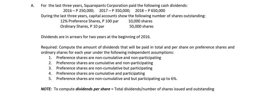 For the last three years, Squarepants Corporation paid the following cash dividends:
2016 - P 250,000; 2017 - P 350,000; 2018 –P 650,000
During the last three years, capital accounts show the following number of shares outstanding:
A.
12% Preference Shares, P 100 par
Ordinary Shares, P 10 par
10,000 shares
50,000 shares
Dividends are in arrears for two years at the beginning of 2016.
Required: Compute the amount of dividends that will be paid in total and per share on preference shares and
ordinary shares for each year under the following independent assumptions:
Preference shares are non-cumulative and non-participating
Preference shares are cumulative and non-participating
Preference shares are non-cumulative but participating
Preference shares are cumulative and participating
Preference shares are non-cumulative and but participating up to 6%.
1.
2.
3.
4.
5.
NOTE: To compute dividends per share = Total dividends/number of shares issued and outstanding
