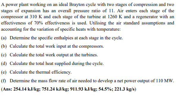 A power plant working on an ideal Brayton cycle with two stages of compression and two
stages of expansion has an overall pressure ratio of 11. Air enters each stage of the
compressor at 310 K and each stage of the turbine at 1260 K and a regenerator with an
effectiveness of 70% effectiveness is used. Utilising the air standard assumptions and
accounting for the variation of specific heats with temperature:
(a) Determine the specific enthalpies at each stage in the cycle.
(b) Calculate the total work input at the compressors.
(c) Calculate the total work output at the turbines.
(d) Calculate the total heat supplied during the cycle.
(e) Calculate the thermal efficiency.
(f) Determine the mass flow rate of air needed to develop a net power output of 110 MW.
(Ans: 254.14 kJ/kg; 751.24 kJ/kg; 911.93 kJ/kg; 54.5%; 221.3 kg/s)
