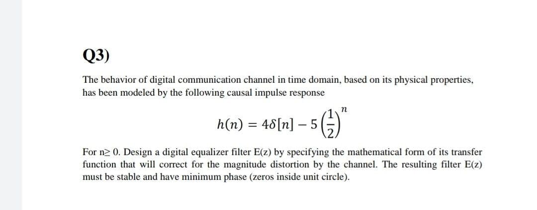 Q3)
The behavior of digital communication channel in time domain, based on its physical properties,
has been modeled by the following causal impulse response
n
h(n) = 48[n] – 5
For n2 0. Design a digital equalizer filter E(z) by specifying the mathematical form of its transfer
function that will correct for the magnitude distortion by the channel. The resulting filter E(z)
must be stable and have minimum phase (zeros inside unit circle).
