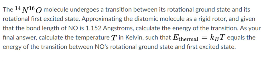 The 14 N160 molecule undergoes a transition between its rotational ground state and its
rotational first excited state. Approximating the diatomic molecule as a rigid rotor, and given
that the bond length of NO is 1.152 Angstroms, calculate the energy of the transition. As your
final answer, calculate the temperature T in Kelvin, such that Ethermal = kBT equals the
%3D
energy of the transition between NO's rotational ground state and fırst excited state.
