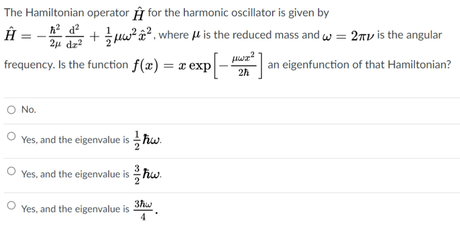 The Hamiltonian operator y for the harmonic oscillator is given by
Â =
h? d?
+ suw? â?, where l is the reduced mass and w = 27V is the angular
2µ dæ?
P[-]
pwx?
frequency. Is the function f(x) = x exp
an eigenfunction of that Hamiltonian?
2h
O No.
Yes, and the eigenvalue is ħw.
2
Yes, and the eigenvalue is hw.
3ħw
Yes, and the eigenvalue is
4
